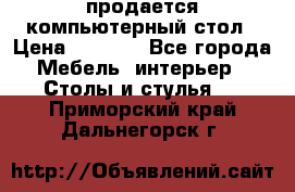 продается компьютерный стол › Цена ­ 1 000 - Все города Мебель, интерьер » Столы и стулья   . Приморский край,Дальнегорск г.